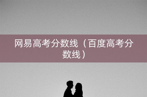 网易高考分数线(百度高考分数线) 网易高考分数线(百度高考分数线)