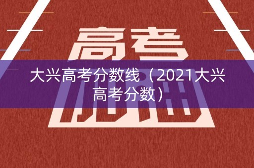 大兴高考分数线(2021大兴高考分数) 大兴高考分数线(2021大兴高考分数)