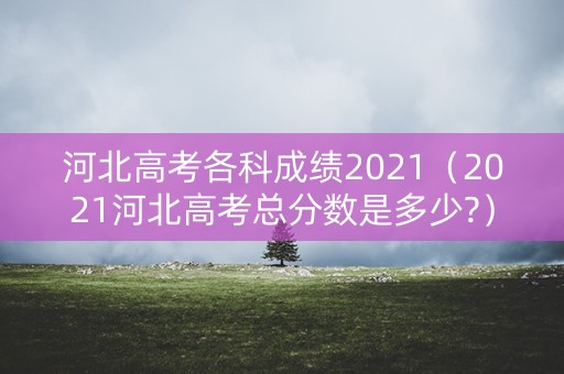 河北高考各科成绩2021(2021河北高考总分数是多少?) 河北高考各科成绩2021(2021河北高考总分数是多少?)