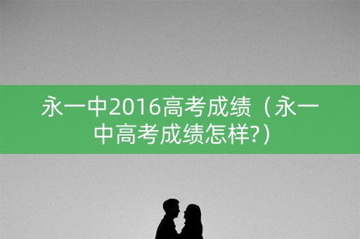 永一中2016高考成绩（永一中高考成绩怎样?）