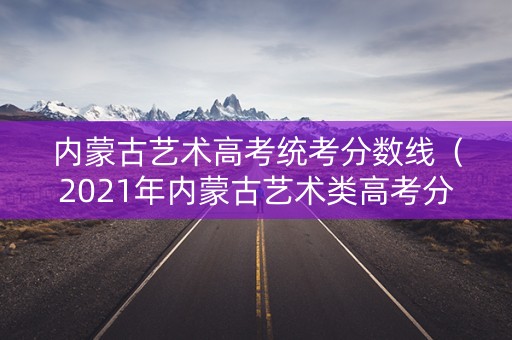 内蒙古艺术高考统考分数线(2021年内蒙古艺术类高考分数线) 内蒙古艺术高考统考分数线(2021年内蒙古艺术类高考分数线)