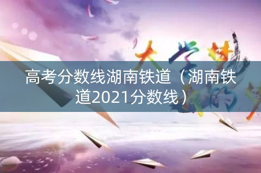 高考分数线湖南铁道（湖南铁道2021分数线）