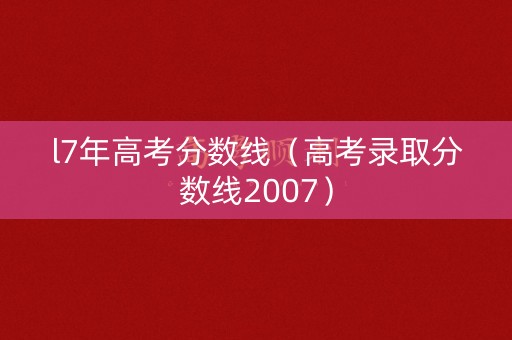 l7年高考分数线（高考录取分数线2007）