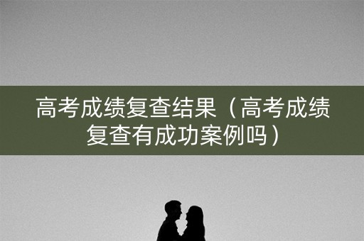 高考成绩复查结果（高考成绩复查有成功案例吗）
