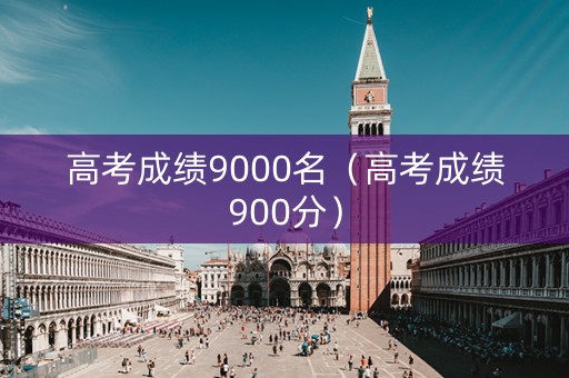 高考成绩9000名(高考成绩900分) 高考成绩9000名(高考成绩900分)