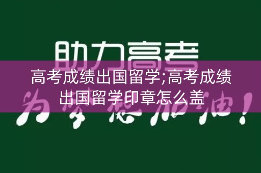 高考成绩出国留学;高考成绩出国留学印章怎么盖