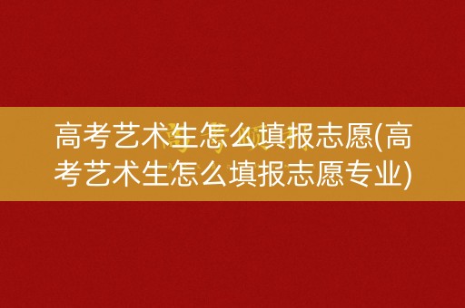 高考艺术生怎么填报志愿(高考艺术生怎么填报志愿专业)