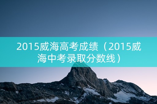 2015威海高考成绩(2015威海中考录取分数线) 2015威海高考成绩(2015威海中考录取分数线)