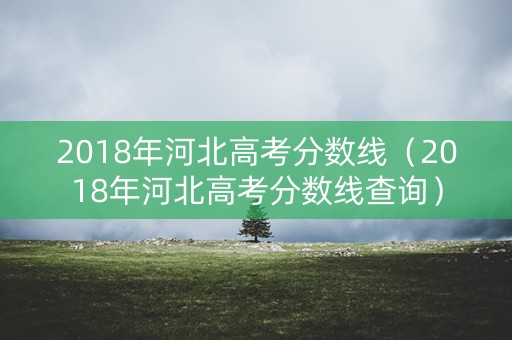 2018年河北高考分数线(2018年河北高考分数线查询) 2018年河北高考分数线(2018年河北高考分数线查询)