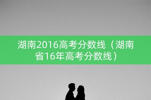 湖南2016高考分数线(湖南省16年高考分数线) 湖南2016高考分数线(湖南省16年高考分数线)