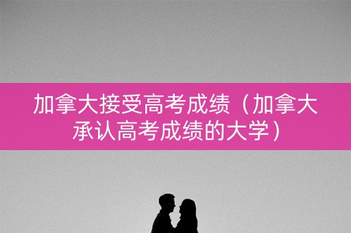 加拿大接受高考成绩（加拿大承认高考成绩的大学）