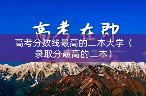 高考分数线最高的二本大学（录取分最高的二本）