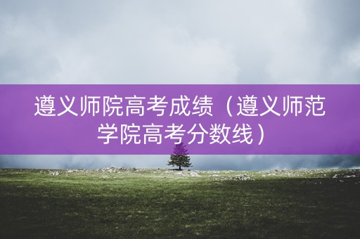 遵义师院高考成绩(遵义师范学院高考分数线) 遵义师院高考成绩(遵义师范学院高考分数线)