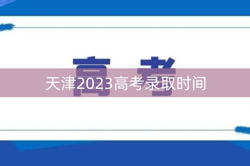 天津2023高考录取时间