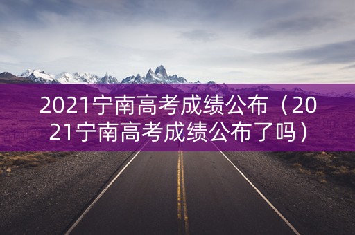 2021宁南高考成绩公布（2021宁南高考成绩公布了吗）
