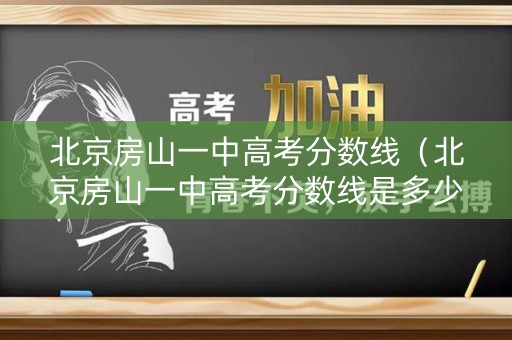 北京房山一中高考分数线（北京房山一中高考分数线是多少）