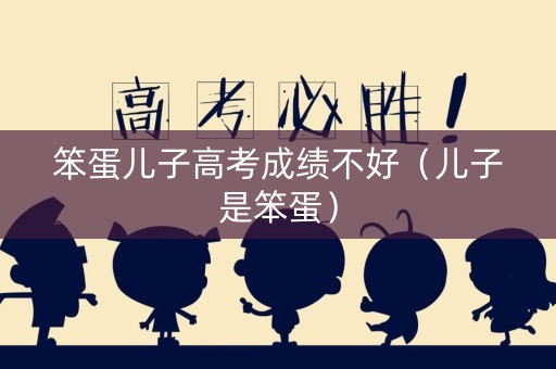 笨蛋儿子高考成绩不好(儿子是笨蛋) 笨蛋儿子高考成绩不好(儿子是笨蛋)