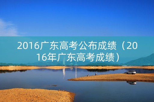 2016广东高考公布成绩(2016年广东高考成绩) 2016广东高考公布成绩(2016年广东高考成绩)