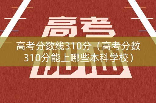 高考分数线310分（高考分数310分能上哪些本科学校）