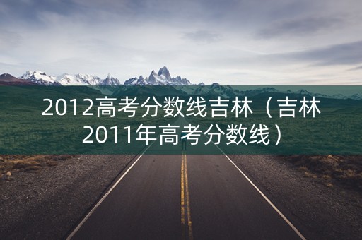 2012高考分数线吉林(吉林2011年高考分数线) 2012高考分数线吉林(吉林2011年高考分数线)