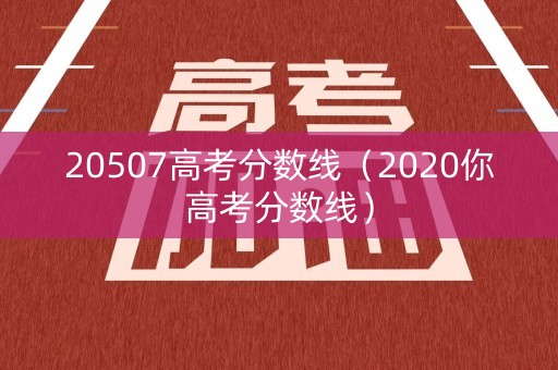 20507高考分数线（2020你高考分数线）
