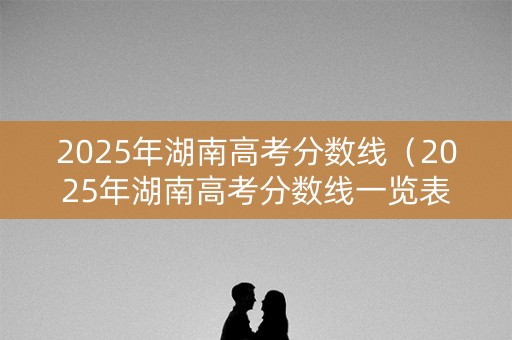 2025年湖南高考分数线(2025年湖南高考分数线一览表图片) 2025年湖南高考分数线(2025年湖南高考分数线一览表图片)