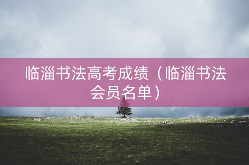 临淄书法高考成绩(临淄书法会员名单) 临淄书法高考成绩(临淄书法会员名单)