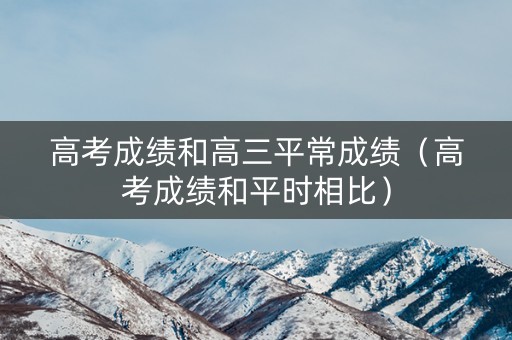 高考成绩和高三平常成绩（高考成绩和平时相比）