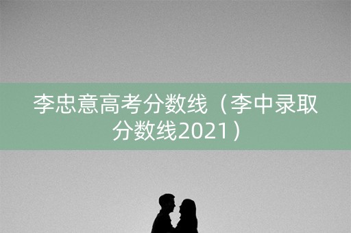 李忠意高考分数线（李中录取分数线2021）