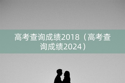 高考查询成绩2018（高考查询成绩2024）