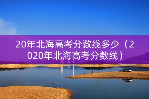 20年北海高考分数线多少（2020年北海高考分数线）
