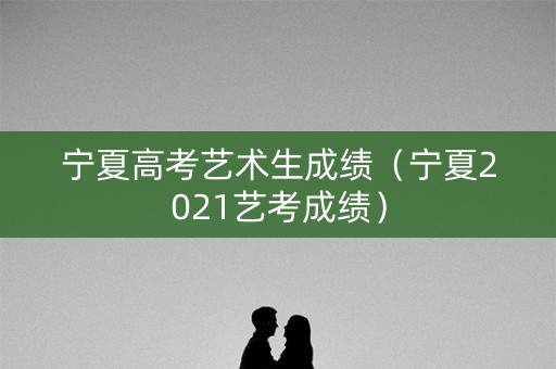 宁夏高考艺术生成绩（宁夏2021艺考成绩）