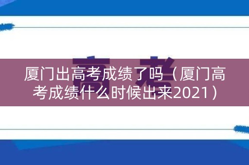 厦门出高考成绩了吗（厦门高考成绩什么时候出来2021）