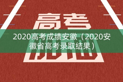 2020高考成绩安徽（2020安徽省高考录取结果）