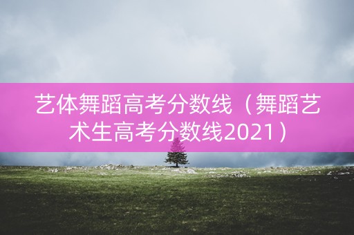 艺体舞蹈高考分数线（舞蹈艺术生高考分数线2021）