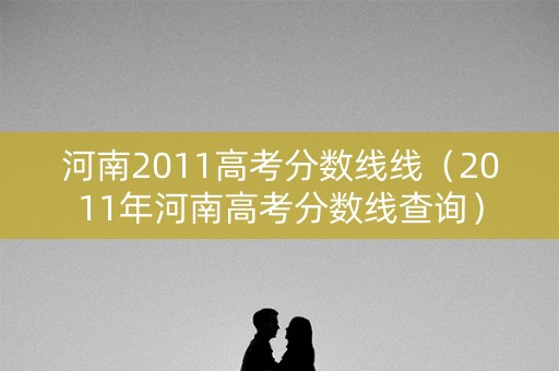 河南2011高考分数线线（2011年河南高考分数线查询）