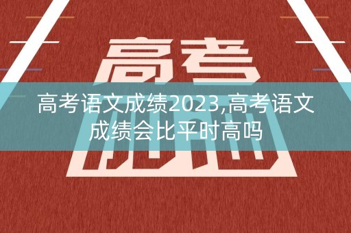 高考语文成绩2023,高考语文成绩会比平时高吗