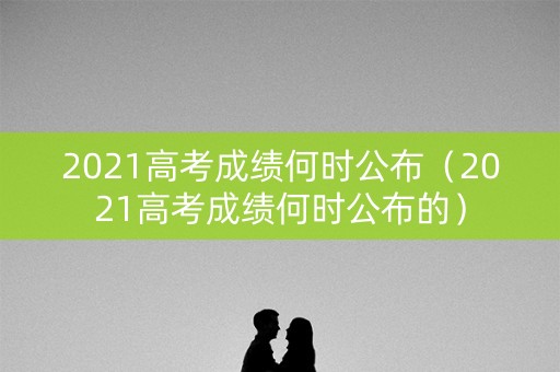 2021高考成绩何时公布（2021高考成绩何时公布的）