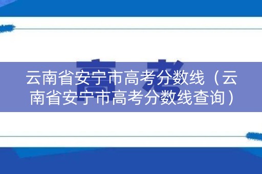 云南省安宁市高考分数线（云南省安宁市高考分数线查询）