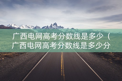 广西电网高考分数线是多少（广西电网高考分数线是多少分）