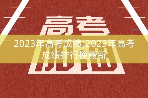 2023年高考成绩;2023年高考成绩排行榜最新