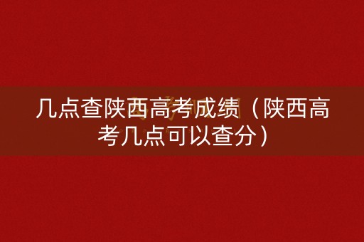 几点查陕西高考成绩（陕西高考几点可以查分）