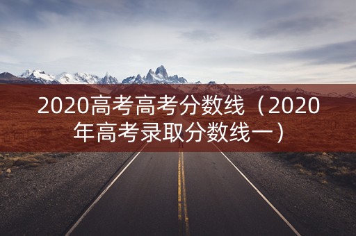 2020高考高考分数线（2020年高考录取分数线一）