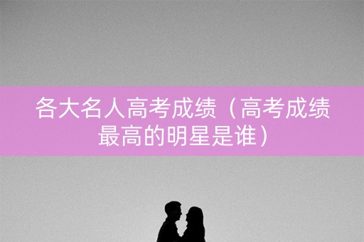 各大名人高考成绩（高考成绩最高的明星是谁）
