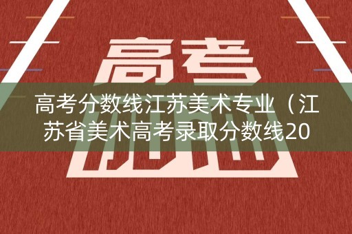 高考分数线江苏美术专业（江苏省美术高考录取分数线2020）