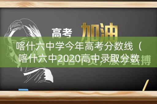 喀什六中学今年高考分数线（喀什六中2020高中录取分数线）