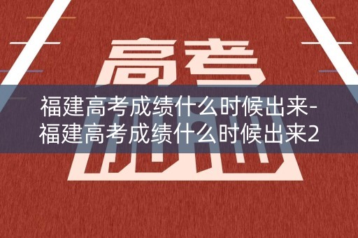 福建高考成绩什么时候出来-福建高考成绩什么时候出来2023几点