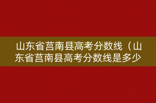 山东省莒南县高考分数线（山东省莒南县高考分数线是多少）