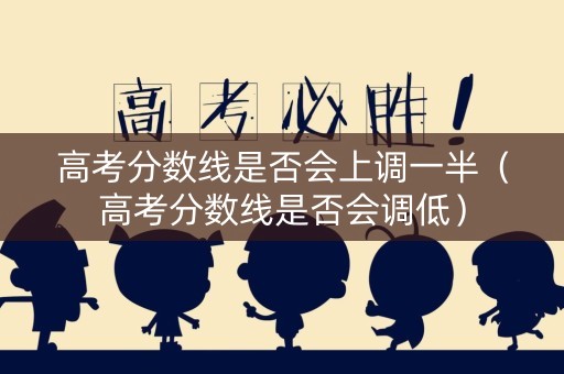 高考分数线是否会上调一半（高考分数线是否会调低）