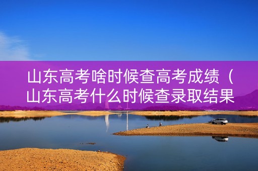 山东高考啥时候查高考成绩（山东高考什么时候查录取结果）